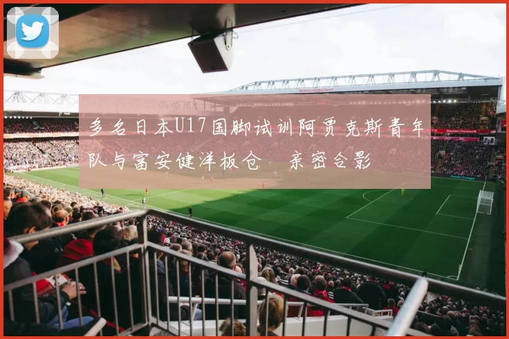 多名日本U17国脚试训阿贾克斯青年队与富安健洋板仓滉亲密合影