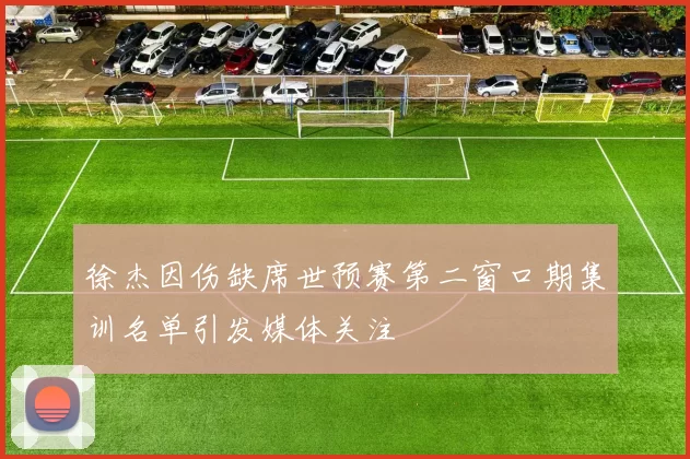 徐杰因伤缺席世预赛第二窗口期集训名单引发媒体关注