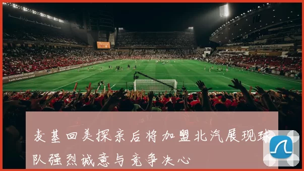 麦基回美探亲后将加盟北汽展现球队强烈诚意与竞争决心