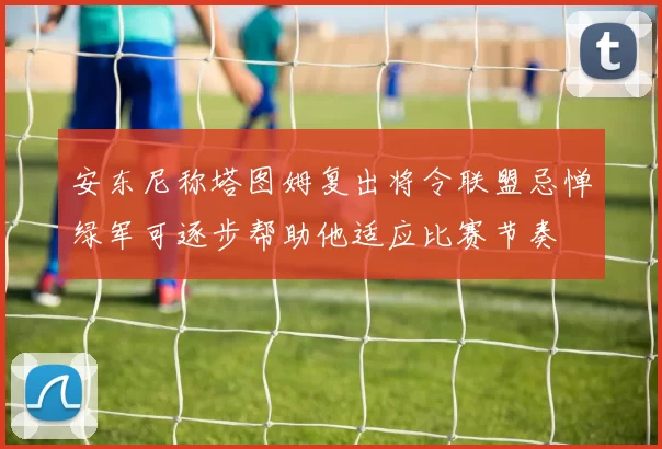 安东尼称塔图姆复出将令联盟忌惮绿军可逐步帮助他适应比赛节奏