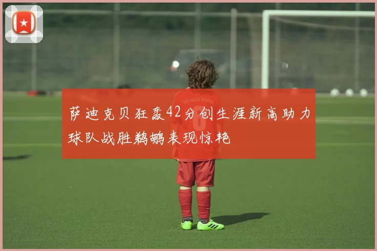 萨迪克贝狂轰42分创生涯新高助力球队战胜鹈鹕表现惊艳