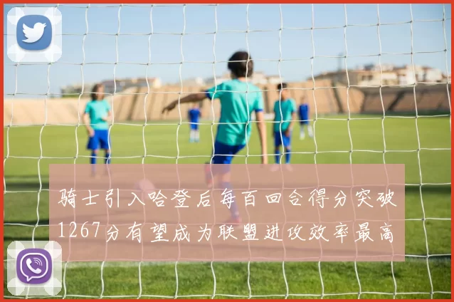 骑士引入哈登后每百回合得分突破1267分有望成为联盟进攻效率最高球队