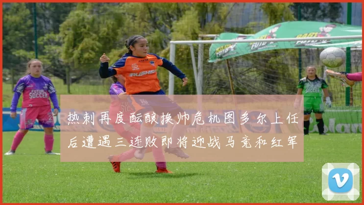 热刺再度酝酿换帅危机图多尔上任后遭遇三连败即将迎战马竞和红军