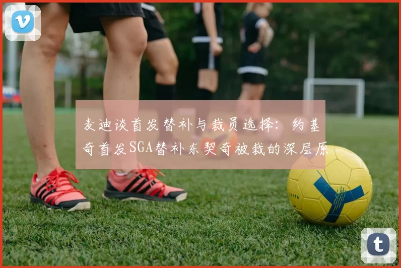 麦迪谈首发替补与裁员选择：约基奇首发SGA替补东契奇被裁的深层原因分析