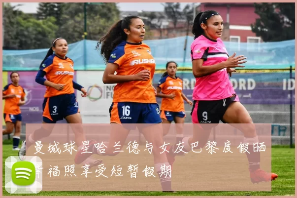 曼城球星哈兰德与女友巴黎度假晒幸福照享受短暂假期