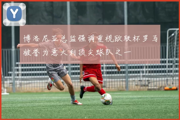 博洛尼亚总监强调重视欧联杯罗马被誉为意大利顶尖球队之一