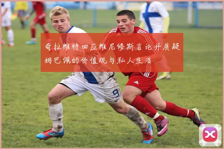 奇拉维特回应维尼修斯言论并质疑姆巴佩的价值观与私人生活